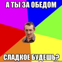 а ты за обедом сладкое будешь?