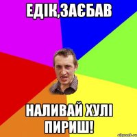 Едік,заєбав Наливай хулі пириш!
