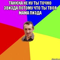 танюха не ну ты точно звизда потому что ты твоя мама пизда 