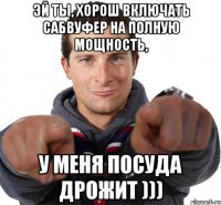 Эй ты, хорош включать сабвуфер на полную мощность, у меня посуда дрожит )))